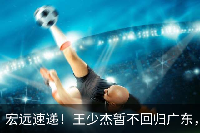宏远速递！王少杰暂不回归广东，徐杰深夜分享动态，杜锋最新动向